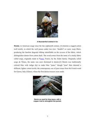 A Neanderthal clothed in fur
Denim, in American usage since the late eighteenth century, [1] denotes a rugged cotton
twill textile, in which the weft passes under two (twi- "double") or more warp fibers,
producing the familiar diagonal ribbing identifiable on the reverse of the fabric, which
distinguishes denim from cotton duck. The word comes from the name of a sturdy fabric
called serge, originally made in Nimes, France, by the Andre family. Originally called
serge de Nîmes, the name was soon shortened to denim.[2] Denim was traditionally
colored blue with indigo dye to make blue "jeans," though "jean" then denoted a
different, lighter cotton textile; the contemporary use of jean comes from the French word
for Genoa, Italy (Gênes), where the first denim trousers were made.
Denim as used for blue jeans, with a
copper rivet to strengthen the pocket.
7
 