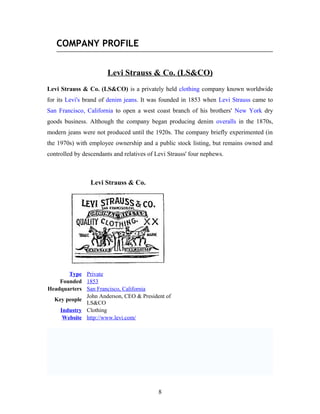 COMPANY PROFILE
Levi Strauss & Co. (LS&CO)
Levi Strauss & Co. (LS&CO) is a privately held clothing company known worldwide
for its Levi's brand of denim jeans. It was founded in 1853 when Levi Strauss came to
San Francisco, California to open a west coast branch of his brothers' New York dry
goods business. Although the company began producing denim overalls in the 1870s,
modern jeans were not produced until the 1920s. The company briefly experimented (in
the 1970s) with employee ownership and a public stock listing, but remains owned and
controlled by descendants and relatives of Levi Strauss' four nephews.
Levi Strauss & Co.
Type Private
Founded 1853
Headquarters San Francisco, California
Key people
John Anderson, CEO & President of
LS&CO
Industry Clothing
Website http://www.levi.com/
8
 