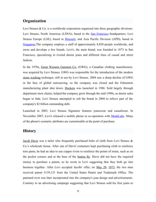 Organization
Levi Strauss & Co. is a worldwide corporation organized into three geographic divisions:
Levi Strauss, North Americas (LSNA), based in the San Francisco headquarters; Levi
Strauss Europe (LSE), based in Brussels; and Asia Pacific Division (APD), based in
Singapore.The company employs a staff of approximately 8,850 people worldwide, and
owns and develops a few brands. Levi's, the main brand, was founded in 1873 in San
Francisco, specializing in riveted denim jeans and different lines of casual and street
fashion.
In the 1970s, Great Western Garment Co. (GWG), a Canadian clothing manufacturer,
was acquired by Levi Strauss. GWG was responsible for the introduction of the modern
stone washing technique, still in use by Levi Strauss. 2004 saw a sharp decline of GWG
in the face of global outsourcing, so the company was closed and the Edmonton
manufacturing plant shut down. Dockers was launched in 1986. Sold largely through
department store chains, helped the company grow through the mid-1990s, as denim sales
began to fade. Levi Strauss attempted to sell the brand in 2004 to relieve part of the
company's $2 billion outstanding debt.
Launched in 2003, Levi Strauss Signature features jeanswear and casualwear. In
November 2007, Levi's released a mobile phone in co-operation with ModeLabs. Many
of the phone's cosmetic attributes are customisable at the point of purchase.
History
Jacob Davis was a tailor who frequently purchased bolts of cloth from Levi Strauss &
Co.'s wholesale house. After one of Davis' costumers kept purchasing cloth to reinforce
torn pants, he had an idea to use copper rivets to reinforce the points of strain, such as on
the pocket corners and at the base of the button fly. Davis did not have the required
money to purchase a patent, so he wrote to Levi suggesting that they both go into
business together. After Levi accepted Jacobs' offer, on May 20, 1873, the two men
received patent #139,121 from the United States Patent and Trademark Office. The
patented rivet was later incorporated into the company's jean design and advertisements.
Contrary to an advertising campaign suggesting that Levi Strauss sold his first jeans to
9
 