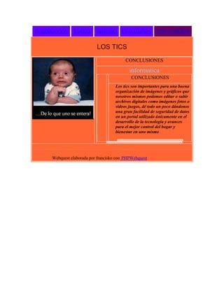 INTRODUCCIÓN

TAREAS

PROCESO

EVALUACIÓN

CONCLUSIONES

LOS TICS
CONCLUSIONES

informatica
CONCLUSIONES
Los tics son importantes para una buena
organización de imágenes y gráficos que
nosotros mismos podemos editar o subir
archivos digitales como imágenes fotos o
videos juegos, dé todo un poco dándonos
una gran facilidad de seguridad de datos
en un portal utilizado únicamente en el
desarrollo de la tecnología y avances
para el mejor control del hogar y
bienestar en uno mismo

Webquest elaborada por francisko con PHPWebquest

 