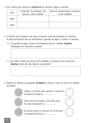 12
4. Faz a leitura dos números e escreve-os por extenso. Segue o exemplo.
5. A Estrela está a preparar uma caça ao tesouro onde vão participar 12 meninos.
A cada participante vão ser distribuídas 4 garrafas de água, 2 cordas e 1 lanterna.
5.1 As garrafas de água vinham em embalagens de 12 unidades. Quantas
embalagens foi necessário comprar?
5.2 As cordas vinham em caixas de 8 unidades e as lanternas em caixas de 6.
Quantas caixas de cada objecto se gastaram?
6. Observa os relógios da esquerda. Completa as frases e marca as horas nos relógios
da direita.
Faltam 15 minutos para apanhar o autocarro.
O autocarro chega às .
Passa meia hora desde o início das aulas.
As aulas começaram às .
Os alunos estão no intervalo há 10 minutos.
A campainha tocou às .
2461
2 milhares, 24 centenas, 246
dezenas, 2461 unidades
Duas mil, quatrocentas e sessenta
e uma unidades
8564
5670
 