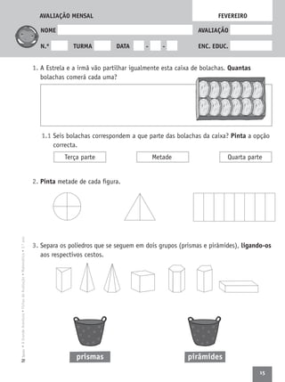15
•AGrandeAventura•FichasdeAvaliação•Matemática•3.ºanoTexto
NOME AVALIAÇÃO
N.º TURMA DATA - - ENC. EDUC.
1. A Estrela e a irmã vão partilhar igualmente esta caixa de bolachas. Quantas
bolachas comerá cada uma?
1.1 Seis bolachas correspondem a que parte das bolachas da caixa? Pinta a opção
correcta.
2. Pinta metade de cada ﬁgura.
3. Separa os poliedros que se seguem em dois grupos (prismas e pirâmides), ligando-os
aos respectivos cestos.
FEVEREIRO
Terça parte Metade Quarta parte
prismas pirâmides
AVALIAÇÃO MENSAL
 