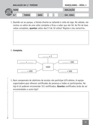 17
•AGrandeAventura•FichasdeAvaliação•Matemática•3.ºanoTexto
NOME AVALIAÇÃO
N.º TURMA DATA - - ENC. EDUC.
1. Quando vai ao parque, a Estrela diverte-se saltando à volta do lago. No sábado, ela
contou os saltos de uma volta completa e ﬁcou a saber que são 50. Ao ﬁm de duas
voltas completas, quantos saltos deu? E de 10 voltas? Regista o teu raciocínio.
2. Completa.
3. Num campeonato de atletismo de escolas vão participar 679 atletas. A equipa
organizadora quer oferecer certiﬁcados de presença a todos os participantes. Na
loja A só puderam encomendar 351 certiﬁcados. Quantos certiﬁcados terão de ser
encomendados a outra loja?
MARÇO/ABRIL - NÍVEL 1
− 200
+ 500+ 999
+
1000
× 2
AVALIAÇÃO DO 2.º PERÍODO
 