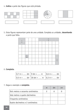20
m dm cm
Dois metros e sessenta centímetros 2 6 0
Sete metros e quatro decímetros
Cinquenta centímetros
Quatro decímetros e 2 centímetros
4. Indica a parte das ﬁguras que está pintada.
5. Estas ﬁguras representam parte de uma unidade. Completa as unidades, desenhando
a parte que falta.
6. Completa.
7. Segue o exemplo e completa.
0,7 m = dm 9 dm = m 0,6 m = dm
0,5 m = dm 20 dm = m 0,3 m = dm
1
4
1
5
1
10
1
2
 