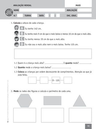 23
•AGrandeAventura•FichasdeAvaliação•Matemática•3.ºanoTexto
NOME AVALIAÇÃO
N.º TURMA DATA - - ENC. EDUC.
1. Calcula a altura de cada criança.
A Eu tenho 142 cm.
B Eu tenho mais 9 cm do que o mais baixo e menos 10 cm do que o mais alto.
C Eu tenho menos 19 cm do que o mais alto.
D Eu não sou o mais alto nem o mais baixo. Tenho 125 cm.
1.1 Quem é a criança mais alta? . E quanto mede? .
1.2 Quanto mede a criança mais baixa? .
1.3 Coloca as crianças por ordem decrescente de comprimentos. Atenção ao que já
está feito.
2. Mede os lados das ﬁguras e calcula o perímetro de cada uma.
MAIO
D - 125
AVALIAÇÃO MENSAL
 
