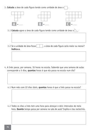 24
3. Calcula a área de cada ﬁgura tendo como unidade de área o .
A = B = C =
3.1 Calcula agora a área de cada ﬁgura tendo como unidade de área o .
3.2 Se a unidade de área fosse , a área de cada ﬁgura seria maior ou menor?
Indica-a.
4. A Inês passa, por semana, 35 horas na escola. Sabendo que uma semana de aulas
corresponde a 5 dias, quantas horas é que ela passa na escola num dia?
4.1 Num mês com 22 dias úteis, quantas horas é que a Inês passa na escola?
4.2 Todos os dias a Inês tem uma hora para almoçar e dois intervalos de meia
hora. Quanto tempo passa por semana na sala de aula? Explica o teu raciocínio.
 