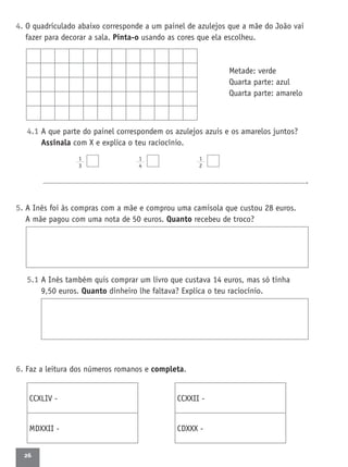 26
4. O quadriculado abaixo corresponde a um painel de azulejos que a mãe do João vai
fazer para decorar a sala. Pinta-o usando as cores que ela escolheu.
Metade: verde
Quarta parte: azul
Quarta parte: amarelo
4.1 A que parte do painel correspondem os azulejos azuis e os amarelos juntos?
Assinala com X e explica o teu raciocínio.
1
3
1
4
1
2
.
5. A Inês foi às compras com a mãe e comprou uma camisola que custou 28 euros.
A mãe pagou com uma nota de 50 euros. Quanto recebeu de troco?
5.1 A Inês também quis comprar um livro que custava 14 euros, mas só tinha
9,50 euros. Quanto dinheiro lhe faltava? Explica o teu raciocínio.
6. Faz a leitura dos números romanos e completa.
CCXLIV -
MDXXII -
CCXXII -
CDXXX -
 