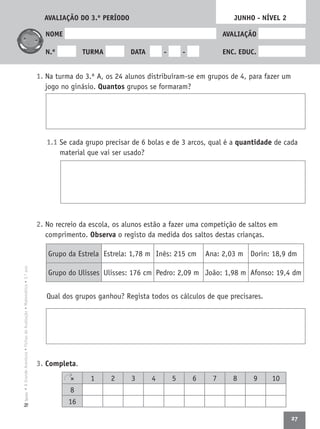 27
•AGrandeAventura•FichasdeAvaliação•Matemática•3.ºanoTexto
NOME AVALIAÇÃO
N.º TURMA DATA - - ENC. EDUC.
1. Na turma do 3.º A, os 24 alunos distribuíram-se em grupos de 4, para fazer um
jogo no ginásio. Quantos grupos se formaram?
1.1 Se cada grupo precisar de 6 bolas e de 3 arcos, qual é a quantidade de cada
material que vai ser usado?
2. No recreio da escola, os alunos estão a fazer uma competição de saltos em
comprimento. Observa o registo da medida dos saltos destas crianças.
Qual dos grupos ganhou? Regista todos os cálculos de que precisares.
3. Completa.
JUNHO - NÍVEL 2
× 1 2 3 4 5 6 7 8 9 10
8
16
Grupo da Estrela Estrela: 1,78 m Inês: 215 cm Ana: 2,03 m Dorin: 18,9 dm
Grupo do Ulisses Ulisses: 176 cm Pedro: 2,09 m João: 1,98 m Afonso: 19,4 dm
AVALIAÇÃO DO 3.º PERÍODO
 