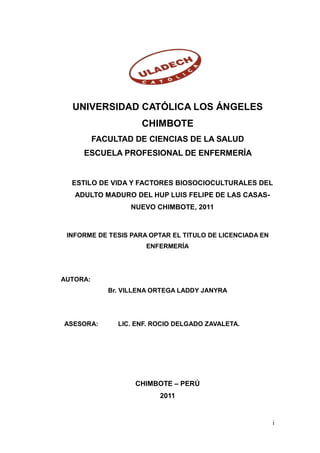 UNIVERSIDAD CATÓLICA LOS ÁNGELES
                     CHIMBOTE
          FACULTAD DE CIENCIAS DE LA SALUD
     ESCUELA PROFESIONAL DE ENFERMERÍA


  ESTILO DE VIDA Y FACTORES BIOSOCIOCULTURALES DEL
   ADULTO MADURO DEL HUP LUIS FELIPE DE LAS CASAS-
                  NUEVO CHIMBOTE, 2011



 INFORME DE TESIS PARA OPTAR EL TITULO DE LICENCIADA EN
                      ENFERMERÍA




AUTORA:
             Br. VILLENA ORTEGA LADDY JANYRA




ASESORA:       LIC. ENF. ROCIO DELGADO ZAVALETA.




                    CHIMBOTE – PERÚ
                          2011


                                                          i
 