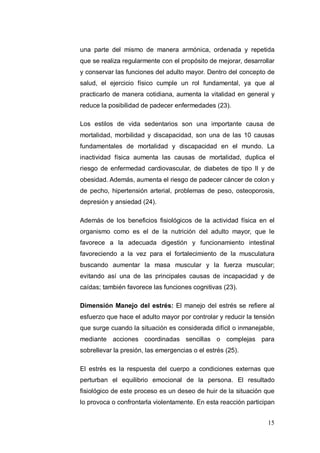 una parte del mismo de manera armónica, ordenada y repetida
que se realiza regularmente con el propósito de mejorar, desarrollar
y conservar las funciones del adulto mayor. Dentro del concepto de
salud, el ejercicio físico cumple un rol fundamental, ya que al
practicarlo de manera cotidiana, aumenta la vitalidad en general y
reduce la posibilidad de padecer enfermedades (23).

Los estilos de vida sedentarios son una importante causa de
mortalidad, morbilidad y discapacidad, son una de las 10 causas
fundamentales de mortalidad y discapacidad en el mundo. La
inactividad física aumenta las causas de mortalidad, duplica el
riesgo de enfermedad cardiovascular, de diabetes de tipo II y de
obesidad. Además, aumenta el riesgo de padecer cáncer de colon y
de pecho, hipertensión arterial, problemas de peso, osteoporosis,
depresión y ansiedad (24).

Además de los beneficios fisiológicos de la actividad física en el
organismo como es el de la nutrición del adulto mayor, que le
favorece a la adecuada digestión y funcionamiento intestinal
favoreciendo a la vez para el fortalecimiento de la musculatura
buscando aumentar la masa muscular y la fuerza muscular;
evitando así una de las principales causas de incapacidad y de
caídas; también favorece las funciones cognitivas (23).

Dimensión Manejo del estrés: El manejo del estrés se refiere al
esfuerzo que hace el adulto mayor por controlar y reducir la tensión
que surge cuando la situación es considerada difícil o inmanejable,
mediante acciones coordinadas sencillas o complejas para
sobrellevar la presión, las emergencias o el estrés (25).

El estrés es la respuesta del cuerpo a condiciones externas que
perturban el equilibrio emocional de la persona. El resultado
fisiológico de este proceso es un deseo de huir de la situación que
lo provoca o confrontarla violentamente. En esta reacción participan


                                                                 15
 