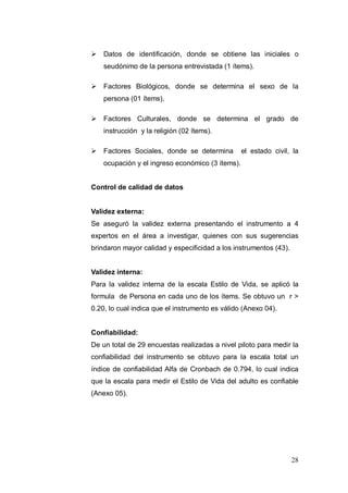  Datos de identificación, donde se obtiene las iniciales o
    seudónimo de la persona entrevistada (1 ítems).

 Factores Biológicos, donde se determina el sexo de la
    persona (01 ítems).

 Factores Culturales, donde se determina el grado de
    instrucción y la religión (02 ítems).

 Factores Sociales, donde se determina           el estado civil, la
    ocupación y el ingreso económico (3 ítems).


Control de calidad de datos


Validez externa:
Se aseguró la validez externa presentando el instrumento a 4
expertos en el área a investigar, quienes con sus sugerencias
brindaron mayor calidad y especificidad a los instrumentos (43).


Validez interna:
Para la validez interna de la escala Estilo de Vida, se aplicó la
formula de Persona en cada uno de los ítems. Se obtuvo un r >
0.20, lo cual indica que el instrumento es válido (Anexo 04).


Confiabilidad:
De un total de 29 encuestas realizadas a nivel piloto para medir la
confiabilidad del instrumento se obtuvo para la escala total un
índice de confiabilidad Alfa de Cronbach de 0.794, lo cual indica
que la escala para medir el Estilo de Vida del adulto es confiable
(Anexo 05).




                                                                   28
 