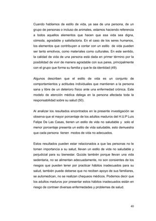 Cuando hablamos de estilo de vida, ya sea de una persona, de un
grupo de personas o incluso de animales, estamos haciendo referencia
a todos aquellos elementos que hacen que esa vida sea digna,
cómoda, agradable y satisfactoria. En el caso de los seres humanos,
los elementos que contribuyen a contar con un estilo de vida pueden
ser tanto emotivos, como materiales como culturales. En este sentido,
la calidad de vida de una persona está dada en primer término por la
posibilidad de vivir de manera agradable con sus pares, principalmente
con el grupo que forma su familia y que le da identidad (49).


Algunos describen que el estilo de vida es un conjunto de
comportamientos y actitudes individuales que mantienen a la persona
sana y libre de un deterioro físico ante una enfermedad crónica. Este
modelo de atención médica delega en la persona afectada toda la
responsabilidad sobre su salud (50).


Al analizar los resultados encontrados en la presente investigación se
observa que el mayor porcentaje de los adultos maduros del H.U.P Luis
Felipe De Las Casas, tienen un estilo de vida no saludable y solo el
menor porcentaje presenta un estilo de vida saludable, esto demuestra
que cada persona tienen modos de vida no adecuados.


Estos resultados pueden estar relacionados a que las personas no le
toman importancia a su salud, llevan un estilo de vida no saludable y
perjudicial para su bienestar. Quizás también porque llevan una vida
sedentaria, no se alimentan adecuadamente, no son consientes de los
riesgos que pueden tener por practicar hábitos inadecuados para su
salud, también puede deberse que no reciben apoyo de sus familiares,
se automedican, no se realizan chequeos médicos. Podemos decir que
los adultos maduros por presentar estos hábitos inadecuados están en
riesgo de contraer diversas enfermedades y problemas de salud.




                                                                   40
 