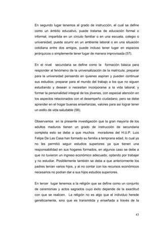 En segundo lugar tenemos al grado de instrucción, el cual se define
como un ámbito educativo, puede tratarse de educación formal o
informal, impartida en un círculo familiar o en una escuela, colegio o
universidad, puede ocurrir en un ambiente laboral o en una situación
cotidiana entre dos amigos, puede incluso tener lugar en espacios
jerárquicos o simplemente tener lugar de manera improvisada (57).


En el nivel   secundaria se define como la      formación básica para
responder al fenómeno de la universalización de la matrícula; preparar
para la universidad pensando en quienes aspiran y pueden continuar
sus estudios; preparar para el mundo del trabajo a los que no siguen
estudiando y desean o necesitan incorporarse a la vida laboral; y
formar la personalidad integral de los jóvenes, con especial atención en
los aspectos relacionados con el desempeño ciudadano, pero se debe
aprender en el hogar buenas enseñanzas, valores para así lograr tener
un estilo de vida saludable (58).


Observamos en la presente investigación que la gran mayoría de los
adultos maduros tienen un grado de instrucción de secundaria
completa esto se debe a que muchos         moradores del H.U.P. Luis
Felipe De Las Casa han formado su familia a temprana edad, lo cual ya
no les permitió seguir estudios superiores ya que tienen una
responsabilidad en sus hogares formados, en algunos caso se debe a
que no tuvieron un ingreso económico adecuado, optando por trabajar
y no estudiar. Posiblemente también se deba a que anteriormente los
padres tenían varios hijos, y al no contar con los recursos económicos
necesarios no podían dar a sus hijos estudios superiores.


En tercer lugar tenemos a la religión que se define como un conjunto
de ceremonias y actos sagrados cuyo éxito depende de la exactitud
con que se realicen. La religión no es algo que el individuo herede
genéticamente, sino que es transmitida y enseñada a través de la



                                                                     43
 
