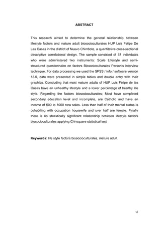 ABSTRACT



This research aimed to determine the general relationship between
lifestyle factors and mature adult biosocioculturales HUP Luis Felipe De
Las Casas in the district of Nuevo Chimbote, a quantitative cross-sectional
descriptive correlational design. The sample consisted of 87 individuals
who were administered two instruments: Scale Lifestyle and semi-
structured questionnaire on factors Biosocioculturales Person's interview
technique. For data processing we used the SPSS / info / software version
18.0, data were presented in simple tables and double entry with their
graphics. Concluding that most mature adults of HUP Luis Felipe de las
Casas have an unhealthy lifestyle and a lower percentage of healthy life
style. Regarding the factors biosocioculturales: Most have completed
secondary education level and incomplete, are Catholic and have an
income of 600 to 1000 new soles. Less than half of their marital status is
cohabiting with occupation housewife and over half are female. Finally
there is no statistically significant relationship between lifestyle factors
biosocioculturales applying Chi-square statistical test




Keywords: life style factors biosocioculturales, mature adult.




                                                                          vi
 