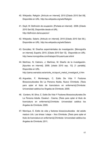 40. Wikipedia. Religión. [Artículo en internet]. 2010 [Citado 2010 Set 09].
    Disponible en URL: http://es.wikipedia.org/wiki/Religión


41. Dayli, W. Definición de ocupación. [Portada en internet]. 2008. [Citado
    2010 Set 09]. Disponible desde el URL:
    http://definicion.de/ocupacion/

42. Wikipedia. Salario. [Articulo en internet]. 2010 [Citado 2010 Set 09.].
    Disponible en URL: http://es.wikipedia.org/wiki/Salario


43. González, M. Diseños experiméntales de investigación. [Monografía
    en internet]. España; 2010. [Citado 2010 Set 12]. Disponible en URL:
    http://www.monografias.com/trabajos10/cuasi/cuasi.shtml

44. Martínez, N; Cabrero, J; Martínez, M. Diseño de la investigación.
    [Apuntes en internet]. 2008. [citado 2010 sep. 13]. [1 pantalla].
    Disponible en URL:
    http://perso.wanadoo.es/aniorte_nic/apunt_metod_investigac4_4.htm

45. Arguedas,      F;   Montenegro,    C.   Estilo    De   Vida    Y   Factores
    Biosocioculturales De La Persona Adulta, Nuevo Chimbote. [Tesis
    para   optar el     titulo   de licenciatura en enfermería].Chimbote:
    Universidad católica los Ángeles de Chimbote; 2009.

46. Cordero, M; Silva, C. Estilo De Vida Y Factores Biosocioculturales De
    La Persona Adulta. Essalud - Casma, [Tesis para optar el titulo de
    licenciatura   en    enfermería].Chimbote:       Universidad   católica   los
    Ángeles de Chimbote; 2009.

47. Manrique, E. Estilo de vida y factores biosocioculturales del adulto
    maduro Urb. Las brisas I etapa – Nvo Chimbote. [Tesis para optar el
    titulo de licenciatura en enfermería].Chimbote: Universidad católica los
    Ángeles de Chimbote; 2011.




                                                                              63
 