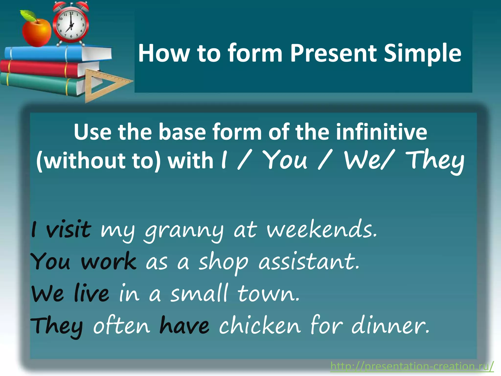 http://presentation-creation.ru/
How to form Present Simple
Use the base form of the infinitive
(without to) with I / You / We/ They
I visit my granny at weekends.
You work as a shop assistant.
We live in a small town.
They often have chicken for dinner.
 