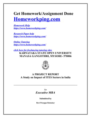 Get Homework/Assignment Done
Homeworkping.com
Homework Help
https://www.homeworkping.com/
Research Paper help
https://www.homeworkping.com/
Online Tutoring
https://www.homeworkping.com/
click here for freelancing tutoring sites
KARNATAKA STATE OPEN UNIVERSITY
MANASA GANGOTHRI, MYSORE- 570006
A PROJECT REPORT
A Study on Impact of ITES Sectors in India
for
Executive MBA
Submitted by
Ravi Parappa Ratnakar
 