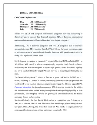 2008 (est.) USD$ 310 Billion
Call Center Employee cost
USA US$ 19,000 annually
Australia US$ 17,000 annually
Philippines US$ 9,050 annually
India US$ 7,500 annually
Nearly 75% of US and European multinational companies now use outsourcing or
shared services to support their financial functions. 72% of European multinational
companies have outsourced financial functions over the past two years.
Additionally, 71% of European companies and 78% US companies plan to use these
services in the next 12-24 months. Overall, 29% of US and European companies expect
to increase their use of outsourcing of financial functions, with spending expected to be
nearly 16% higher than current levels.
North America is expected to represent 57 percent of the total BPO market in 2003 - to
$69 billion - with growth in other regions eventually outpacing North America. Gartner
analysts say that after several years of double-digit growth, delays in contract signings
and lower negotiated rates for large BPO deals have led to moderate growth in 2002 and
2003.
The Western European BPO market is forecast to grow 10.9 percent in 2003, to $27
billion, according to Gartner. In Europe, outsourcing of financial services processes are
widely used, however, other industries are growing in respect for different types of BPO.
Customer interaction for demand-management BPO is proving popular in the utilities
and telecommunications sectors. Supply-management BPO is gaining popularity in local
governments, and enterprise services are growing in telecommunications for human
resources, finance and accounting
Starting off slowly, the Asia Pacific BPO market is expected to grow 7.8 percent in
2003, to $8.7 billion, but it is then forecast to have double-digit growth during the next
few years. META Group, Inc. found that nearly all Asia Pacific IT organizations will
outsource at least one mission-critical technology operation by 2005.
 