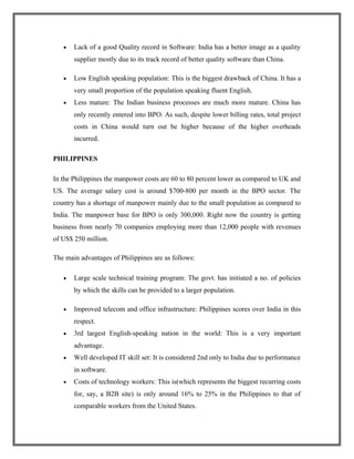• Lack of a good Quality record in Software: India has a better image as a quality
supplier mostly due to its track record of better quality software than China.
• Low English speaking population: This is the biggest drawback of China. It has a
very small proportion of the population speaking fluent English.
• Less mature: The Indian business processes are much more mature. China has
only recently entered into BPO. As such, despite lower billing rates, total project
costs in China would turn out be higher because of the higher overheads
incurred.
PHILIPPINES
In the Philippines the manpower costs are 60 to 80 percent lower as compared to UK and
US. The average salary cost is around $700-800 per month in the BPO sector. The
country has a shortage of manpower mainly due to the small population as compared to
India. The manpower base for BPO is only 300,000. Right now the country is getting
business from nearly 70 companies employing more than 12,000 people with revenues
of US$ 250 million.
The main advantages of Philippines are as follows:
• Large scale technical training program: The govt. has initiated a no. of policies
by which the skills can be provided to a larger population.
• Improved telecom and office infrastructure: Philippines scores over India in this
respect.
• 3rd largest English-speaking nation in the world: This is a very important
advantage.
• Well developed IT skill set: It is considered 2nd only to India due to performance
in software.
• Costs of technology workers: This is(which represents the biggest recurring costs
for, say, a B2B site) is only around 16% to 25% in the Philippines to that of
comparable workers from the United States.
 