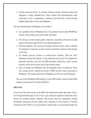 • Former American colony: As a former American colony, American culture and
language is widely emulated here. These cultural and communications skills
could prove to be so appealing to American firms that they would outweigh
slightly higher labor costs in the Philippines.
The main disadvantages of Philippines are as follows:
• Low graduate turnout: Philippines has a low graduate turnout (only 400,000 per
annum). This compares very unfavorably with India.
• Not having a record of high quality: India has consistently delivered very high
quality in Software and has built a very high reputation in it.
• Political instability: The country has frequent elections which makes it difficult
for companies to outsource as there is lack of uniformity of policies with changes
in the Govt.
• No disaster recovery facilities or multi-location facilities: After the WTC
bombing terrorism has become a very important issue for the US companies in
particular and they want that the BPO providers should have multi location
facilities which can be used in case of any terrorist attack.
• Issue of scaling up: Philippines face the important issues of scaling up. Issues
like scaling up have stunted the growth of BPO activities being outsourced to
Philippines. The largest call Centre in Philippines of AOL has only 800 people.
The size of the Philippines BPO industry is only $100 million, whereas India's BPO
industry is presently at $1.5 billion (2001-02).
IRELAND
It was one of the front runners in the BPO and started much earlier than India. Thus it
has built good brand equity in US. It has a very conducive regulatory framework and is
known for excellent quality standards. The country that has strategically pursued
developing outsourcing services market and is planning to invest heavily in telecom
infrastructure ($ 5 billion over 10 years).But it suffers from a very big disadvantage of a
 