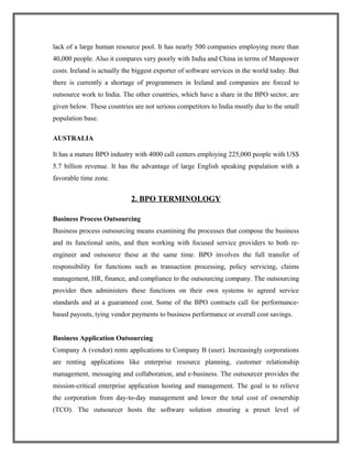 lack of a large human resource pool. It has nearly 500 companies employing more than
40,000 people. Also it compares very poorly with India and China in terms of Manpower
costs. Ireland is actually the biggest exporter of software services in the world today. But
there is currently a shortage of programmers in Ireland and companies are forced to
outsource work to India. The other countries, which have a share in the BPO sector, are
given below. These countries are not serious competitors to India mostly due to the small
population base.
AUSTRALIA
It has a mature BPO industry with 4000 call centers employing 225,000 people with US$
5.7 billion revenue. It has the advantage of large English speaking population with a
favorable time zone.
2. BPO TERMINOLOGY
Business Process Outsourcing
Business process outsourcing means examining the processes that compose the business
and its functional units, and then working with focused service providers to both re-
engineer and outsource these at the same time. BPO involves the full transfer of
responsibility for functions such as transaction processing, policy servicing, claims
management, HR, finance, and compliance to the outsourcing company. The outsourcing
provider then administers these functions on their own systems to agreed service
standards and at a guaranteed cost. Some of the BPO contracts call for performance-
based payouts, tying vendor payments to business performance or overall cost savings.
Business Application Outsourcing
Company A (vendor) rents applications to Company B (user). Increasingly corporations
are renting applications like enterprise resource planning, customer relationship
management, messaging and collaboration, and e-business. The outsourcer provides the
mission-critical enterprise application hosting and management. The goal is to relieve
the corporation from day-to-day management and lower the total cost of ownership
(TCO). The outsourcer hosts the software solution ensuring a preset level of
 