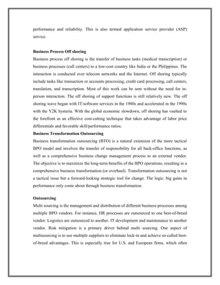 performance and reliability. This is also termed application service provider (ASP)
service.
Business Process Off shoring
Business process off shoring is the transfer of business tasks (medical transcription) or
business processes (call centers) to a low-cost country like India or the Philippines. The
interaction is conducted over telecom networks and the Internet. Off shoring typically
include tasks like transaction or accounts processing, credit card processing, call centers,
translation, and transcription. Most of this work can be sent without the need for in-
person interaction. The off shoring of support functions is still relatively new. The off
shoring wave began with IT/software services in the 1980s and accelerated in the 1990s
with the Y2K hysteria. With the global economic slowdown, off shoring has vaulted to
the forefront as an effective cost-cutting technique that takes advantage of labor price
differentials and favorable skill/performance ratios.
Business Transformation Outsourcing
Business transformation outsourcing (BTO) is a natural extension of the more tactical
BPO model and involves the transfer of responsibility for all back-office functions, as
well as a comprehensive business change management process to an external vendor.
The objective is to maximize the long-term benefits of the BPO operations, resulting in a
comprehensive business transformation (or overhaul). Transformation outsourcing is not
a tactical issue but a forward-looking strategic tool for change. The logic: big gains in
performance only come about through business transformation.
Outsourcing
Multi sourcing is the management and distribution of different business processes among
multiple BPO vendors. For instance, HR processes are outsourced to one best-of-breed
vendor. Logistics are outsourced to another. IT development and maintenance to another
vendor. Risk mitigation is a primary driver behind multi sourcing. One aspect of
multisourcing is to use multiple suppliers to eliminate lock-in and achieve so-called best-
of-breed advantages. This is especially true for U.S. and European firms, which often
 