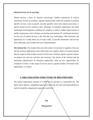 Shared Services (or in sourcing)
Shared services, a form of "internal outsourcing," enables corporations to achieve
economies of scale by creating a separate internal entity within the company to perform
specific services, such as payroll, accounts payable, travel and expense processing. A
typical shared services initiative takes advantage of enterprise applications and other
technological developments, enabling the company to achieve further improvements to
quality in processes, such as finance, accounting, procurement, IT, and human resources.
At the core of shared services is the idea that new technologies offer businesses the
opportunity to 1) make better use of scarce skills, 2) provide information and services
more efficiently, and 3) reduce the cost of administration.
The bottom line: The modern firm sits at the centre of a network of suppliers. Gone are
the big in-house departments and in their place are complex chains of external partners
that are meant to deliver better services for less cost. All these signify a greater reliance
on partners for non-core activities and resources. The advent of the Internet and the
increasing sophistication of enterprise applications open up new opportunities for
companies to share a wider range of services across a greater number of business units,
departments, or vendors.
3. ORGANIZATION STRUCTURE OF BPO INDUSTRY
The typical organization structure of a BPO service provider is a pyramidal one. The
figure below depicts a simplified organization hierarchy, the roles and responsibilities at
each level and the competencies required at each level.
Top
Management
 