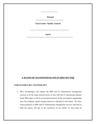 Manager
Team Leader / Quality Analysts
Agents
4. RATIO OF MANPOWER RATIO IN BPO SECTOR
FOR EXAMPLE HCL TECHNOLOGY
• HCL Technologies Ltd expects the BPO and IT infrastructure management
services to be the major growth driver, in line with the IT outsourcing industry
trend. BPO space is still in an investment period. In the core product engineering
area, the company expects buying interest to rebound in near future. `We have
strong presence in BPO and IT infrastructure management services and lead in
both the spaces, but due to the sensitivity of our clients we have kept its
 