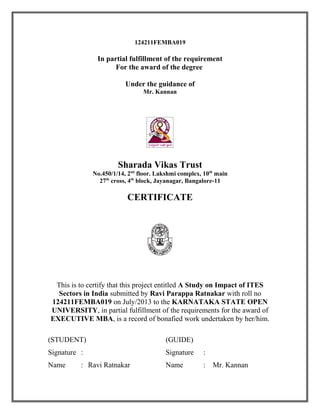 124211FEMBA019
In partial fulfillment of the requirement
For the award of the degree
Under the guidance of
Mr. Kannan
Sharada Vikas Trust
No.450/1/14, 2nd
floor. Lakshmi complex, 10th
main
27th
cross, 4th
block, Jayanagar, Bangalore-11
CERTIFICATE
This is to certify that this project entitled A Study on Impact of ITES
Sectors in India submitted by Ravi Parappa Ratnakar with roll no
124211FEMBA019 on July/2013 to the KARNATAKA STATE OPEN
UNIVERSITY, in partial fulfillment of the requirements for the award of
EXECUTIVE MBA, is a record of bonafied work undertaken by her/him.
(STUDENT) (GUIDE)
Signature : Signature :
Name : Ravi Ratnakar Name : Mr. Kannan
 