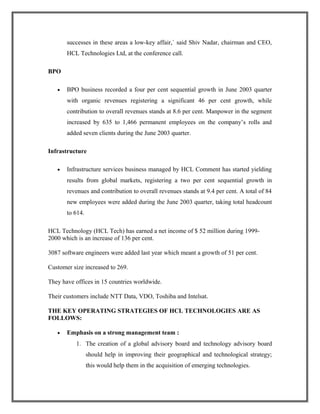 successes in these areas a low-key affair,` said Shiv Nadar, chairman and CEO,
HCL Technologies Ltd, at the conference call.
BPO
• BPO business recorded a four per cent sequential growth in June 2003 quarter
with organic revenues registering a significant 46 per cent growth, while
contribution to overall revenues stands at 8.6 per cent. Manpower in the segment
increased by 635 to 1,466 permanent employees on the company’s rolls and
added seven clients during the June 2003 quarter.
Infrastructure
• Infrastructure services business managed by HCL Comment has started yielding
results from global markets, registering a two per cent sequential growth in
revenues and contribution to overall revenues stands at 9.4 per cent. A total of 84
new employees were added during the June 2003 quarter, taking total headcount
to 614.
HCL Technology (HCL Tech) has earned a net income of $ 52 million during 1999-
2000 which is an increase of 136 per cent.
3087 software engineers were added last year which meant a growth of 51 per cent.
Customer size increased to 269.
They have offices in 15 countries worldwide.
Their customers include NTT Data, VDO, Toshiba and Intelsat.
THE KEY OPERATING STRATEGIES OF HCL TECHNOLOGIES ARE AS
FOLLOWS:
• Emphasis on a strong management team :
1. The creation of a global advisory board and technology advisory board
should help in improving their geographical and technological strategy;
this would help them in the acquisition of emerging technologies.
 