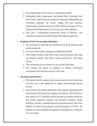 2. The organizational structure fosters an entrepreneurial spirit.
3. Independent Audit, Compensation and Related Party Committees have
been formed. Audit Committee, headed by ambassador, Richard Burt, has
formulated guidelines for insider trading and best practices.
Compensation committee, headed by Robin Abrams, has approved of an
Employee Stock Option plan to cover 91 per cent of the employees.
4. They have a distinguished International Board of Directors. This
international experience should be useful while making acquisitions.
• Emphasis on front run emerging technologies :
1. The investment in Research and development (R & D) should provide
accelerated growth.
2. 9 per cent of their offshore manpower is dedicated to R & D.
3. The company intends to add value to the customer's business rather than
just maintain systems. Thus there is greater potential for value based
pricing.
4. Their technology services continue to move up the value-chain.
5. The company has placed an emphasis on Internet technologies
development with minimum exposure to dot coms.
• Non-linear growth model :
1. This implies that the company seeks to push revenue/income further than
the hours put in and supplement its organic growth through diverse
avenues.
2. Joint ventures and strategic partnerships: The company's partnership with
Perot Systems (50:50) has been a highly successful one. HCL Perot has a
man power of 1373 employees and has emerged as a leading outsourcing
and systems integration company, with strengths in banking, energy,
healthcare, insurance, manufacturing and telecommunications. HCL Perot
added $ 4.1 million to the company's net profit during Q1 of FY2001. The
company has also completed the acquisition and integration of Intelicent
Inc. successfully.
 