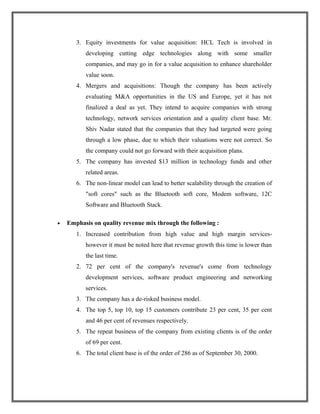 3. Equity investments for value acquisition: HCL Tech is involved in
developing cutting edge technologies along with some smaller
companies, and may go in for a value acquisition to enhance shareholder
value soon.
4. Mergers and acquisitions: Though the company has been actively
evaluating M&A opportunities in the US and Europe, yet it has not
finalized a deal as yet. They intend to acquire companies with strong
technology, network services orientation and a quality client base. Mr.
Shiv Nadar stated that the companies that they had targeted were going
through a low phase, due to which their valuations were not correct. So
the company could not go forward with their acquisition plans.
5. The company has invested $13 million in technology funds and other
related areas.
6. The non-linear model can lead to better scalability through the creation of
"soft cores" such as the Bluetooth soft core, Modem software, 12C
Software and Bluetooth Stack.
• Emphasis on quality revenue mix through the following :
1. Increased contribution from high value and high margin services-
however it must be noted here that revenue growth this time is lower than
the last time.
2. 72 per cent of the company's revenue's come from technology
development services, software product engineering and networking
services.
3. The company has a de-risked business model.
4. The top 5, top 10, top 15 customers contribute 23 per cent, 35 per cent
and 46 per cent of revenues respectively.
5. The repeat business of the company from existing clients is of the order
of 69 per cent.
6. The total client base is of the order of 286 as of September 30, 2000.
 