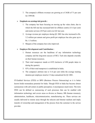 7. The company's offshore revenues are growing at a CAGR of 71 per cent
for 1999-00.
• Emphasis on earnings led growth :
1. The company has been focusing on moving up the value chain, due to
which the bill rate has increased both for offshore centric (11.4 per cent)
and onsite services (10.9 per cent) over Q1 last year.
2. Average revenue per employee during Q1 2001 has also increased to Rs.
3.2 million per annum and gross profit per employee has also gone up to
Rs. 1.5 million.
3. Margins of the company have also improved.
• Employee Development and Contribution :
1. Human resources are the backbone of any information technology
company and the long-term success of HCL Tech also depends crucially
on their human resources.
2. Their total manpower stands at 4195 (inclusive of 494 people taken in
during the quarter).
3. 83% of their total manpower is established in India.
4. The company's attrition rate is 11.6 per cent while the average training
duration per employee stood at 13 days annualized for Q1 2001.
IT-Enabled Services (ITES) or BPO (Business Process Outsourcing) as it is better
known holds tremendous potential for India. Though ITES in India has become almost
synonymous with call centers in public perception, it encompasses much more. The term
ITES can be defined as outsourcing of such processes that can be enabled with
information technology and covers areas as diverse as finance, HR (human resource),
administration, healthcare, telecommunication, manufacturing etc. These services are
usually delivered to remote areas through the telecom and Internet medium and imply
transfer of ownership and management of the process from the customer to the service
provider.
 