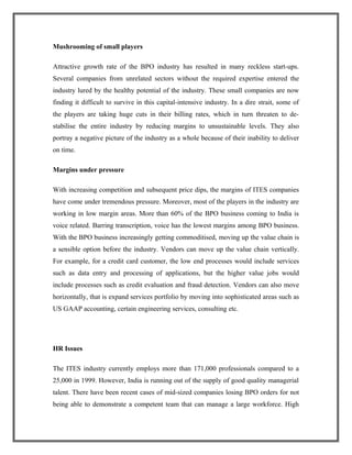 Mushrooming of small players
Attractive growth rate of the BPO industry has resulted in many reckless start-ups.
Several companies from unrelated sectors without the required expertise entered the
industry lured by the healthy potential of the industry. These small companies are now
finding it difficult to survive in this capital-intensive industry. In a dire strait, some of
the players are taking huge cuts in their billing rates, which in turn threaten to de-
stabilise the entire industry by reducing margins to unsustainable levels. They also
portray a negative picture of the industry as a whole because of their inability to deliver
on time.
Margins under pressure
With increasing competition and subsequent price dips, the margins of ITES companies
have come under tremendous pressure. Moreover, most of the players in the industry are
working in low margin areas. More than 60% of the BPO business coming to India is
voice related. Barring transcription, voice has the lowest margins among BPO business.
With the BPO business increasingly getting commoditised, moving up the value chain is
a sensible option before the industry. Vendors can move up the value chain vertically.
For example, for a credit card customer, the low end processes would include services
such as data entry and processing of applications, but the higher value jobs would
include processes such as credit evaluation and fraud detection. Vendors can also move
horizontally, that is expand services portfolio by moving into sophisticated areas such as
US GAAP accounting, certain engineering services, consulting etc.
HR Issues
The ITES industry currently employs more than 171,000 professionals compared to a
25,000 in 1999. However, India is running out of the supply of good quality managerial
talent. There have been recent cases of mid-sized companies losing BPO orders for not
being able to demonstrate a competent team that can manage a large workforce. High
 