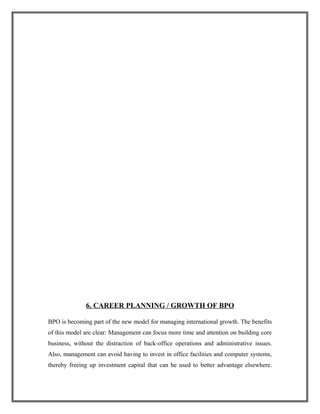 6. CAREER PLANNING / GROWTH OF BPO
BPO is becoming part of the new model for managing international growth. The benefits
of this model are clear: Management can focus more time and attention on building core
business, without the distraction of back-office operations and administrative issues.
Also, management can avoid having to invest in office facilities and computer systems,
thereby freeing up investment capital that can be used to better advantage elsewhere.
 