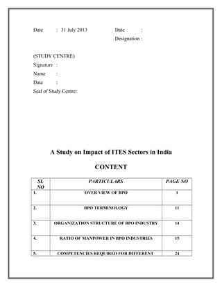 Date : 31 July 2013 Date :
Designation :
(STUDY CENTRE)
Signature :
Name :
Date :
Seal of Study Centre:
A Study on Impact of ITES Sectors in India
CONTENT
SL
NO
PARTICULARS PAGE NO
1. OVER VIEW OF BPO 1
2. BPO TERMINOLOGY 11
3. ORGANIZATION STRUCTURE OF BPO INDUSTRY 14
4. RATIO OF MANPOWER IN BPO INDUSTRIES 15
5. COMPETENCIES REQUIRED FOR DIFFERENT 24
 