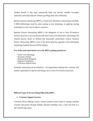 Another benefit is that local outsourcing firms can provide valuable in-country
experience and really help new entrants get things done more efficiently.
Business process outsourcing (BPO) is a broad term referring to outsourcing in all fields.
A BPO differentiates itself by either putting in new technology or applying existing
technology in a new way to improve a process.
Business Process Outsourcing (BPO) is the delegation of one or more IT-intensive
business processes to an external provider that in turn owns administers and manages the
selected process based on defined and measurable performance criteria. Business
Process Outsourcing (BPO) is one of the fastest growing segments of the Information
Technology Enabled Services (ITES) industry.
Few of the motivation factors as to why BPO is gaining ground are:
- Factor Cost Advantage
- Economy of Scale
- Business Risk Mitigation
- Superior Competency
- Utilization Improvement
Generally outsourcing can be defined as - An organization entering into a contract with
another organization to operate and manage one or more of its business processes.
Different Types of Services Being Offered By BPO's
• Customer Support Services
Customer service offerings create a virtual customer service center to manage customer
concerns and queries through multiple channels including voice, e-mail and chat on a
24/7 and 365 days basis.
 