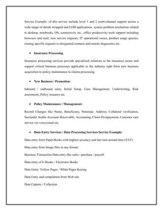 Service Example: of this service include level 1 and 2 multi-channel support across a
wide range of shrink wrapped and LOB applications, system problem resolutions related
to desktop, notebooks, OS, connectivity etc., office productivity tools support including
browsers and mail, new service requests, IT operational issues, product usage queries,
routing specific requests to designated contacts and remote diagnostics etc.
• Insurance Processing
Insurance processing services provide specialized solutions to the insurance sector and
support critical business processes applicable to the industry right from new business
acquisition to policy maintenance to claims processing.
• New Business / Promotion:
Inbound / outbound sales, Initial Setup, Case Management, Underwriting, Risk
assessment, Policy issuance etc.
• Policy Maintenance / Management:
Record Changes like Name, Beneficiary, Nominee, Address; Collateral verification,
Surrender Audits Accounts Receivable, Accounting, Claim Overpayment, Customer care
service via voice/email etc.
• Data Entry Services / Data Processing Services Service Example:
Data entry from Paper/Books with highest accuracy and fast turn around time (TAT)
Data entry from Image files in any format
Business Transaction Data entry like sales / purchase / payroll.
Data entry of E-Books / Electronic Books
Data Entry: Yellow Pages / White Pages Keying
Data Entry and compilation from Web site
Data Capture / Collection
 
