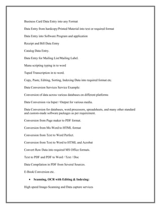 Business Card Data Entry into any Format
Data Entry from hardcopy/Printed Material into text or required format
Data Entry into Software Program and application
Receipt and Bill Data Entry
Catalog Data Entry.
Data Entry for Mailing List/Mailing Label.
Manu scripting typing in to word
Taped Transcription in to word.
Copy, Paste, Editing, Sorting, Indexing Data into required format etc.
Data Conversion Services Service Example:
Conversion of data across various databases on different platforms
Data Conversion via Input / Output for various media.
Data Conversion for databases, word processors, spreadsheets, and many other standard
and custom-made software packages as per requirement.
Conversion from Page maker to PDF format.
Conversion from Ms-Word to HTML format
Conversion from Text to Word Perfect.
Conversion from Text to Word to HTML and Acrobat
Convert Raw Data into required MS Office formats.
Text to PDF and PDF to Word / Text / Doc
Data Compilation in PDF from Several Sources.
E-Book Conversion etc.
• Scanning, OCR with Editing & Indexing:
High speed Image-Scanning and Data capture services
 