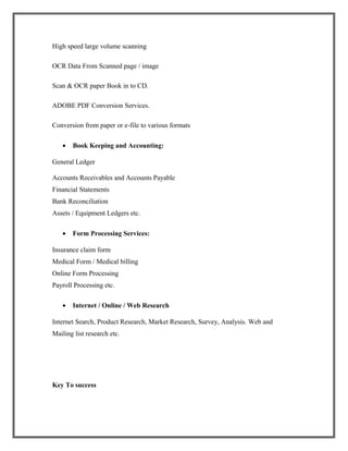 High speed large volume scanning
OCR Data From Scanned page / image
Scan & OCR paper Book in to CD.
ADOBE PDF Conversion Services.
Conversion from paper or e-file to various formats
• Book Keeping and Accounting:
General Ledger
Accounts Receivables and Accounts Payable
Financial Statements
Bank Reconciliation
Assets / Equipment Ledgers etc.
• Form Processing Services:
Insurance claim form
Medical Form / Medical billing
Online Form Processing
Payroll Processing etc.
• Internet / Online / Web Research
Internet Search, Product Research, Market Research, Survey, Analysis. Web and
Mailing list research etc.
Key To success
 