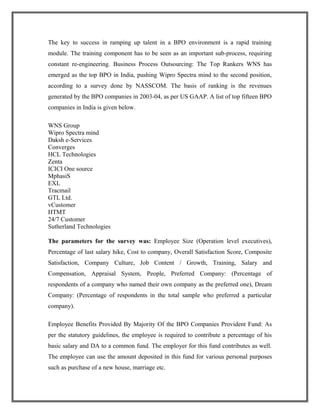 The key to success in ramping up talent in a BPO environment is a rapid training
module. The training component has to be seen as an important sub-process, requiring
constant re-engineering. Business Process Outsourcing: The Top Rankers WNS has
emerged as the top BPO in India, pushing Wipro Spectra mind to the second position,
according to a survey done by NASSCOM. The basis of ranking is the revenues
generated by the BPO companies in 2003-04, as per US GAAP. A list of top fifteen BPO
companies in India is given below.
WNS Group
Wipro Spectra mind
Daksh e-Services
Converges
HCL Technologies
Zenta
ICICI One source
MphasiS
EXL
Tracmail
GTL Ltd.
vCustomer
HTMT
24/7 Customer
Sutherland Technologies
The parameters for the survey was: Employee Size (Operation level executives),
Percentage of last salary hike, Cost to company, Overall Satisfaction Score, Composite
Satisfaction, Company Culture, Job Content / Growth, Training, Salary and
Compensation, Appraisal System, People, Preferred Company: (Percentage of
respondents of a company who named their own company as the preferred one), Dream
Company: (Percentage of respondents in the total sample who preferred a particular
company).
Employee Benefits Provided By Majority Of the BPO Companies Provident Fund: As
per the statutory guidelines, the employee is required to contribute a percentage of his
basic salary and DA to a common fund. The employer for this fund contributes as well.
The employee can use the amount deposited in this fund for various personal purposes
such as purchase of a new house, marriage etc.
 