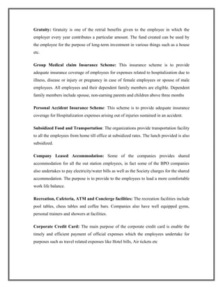 Gratuity: Gratuity is one of the retrial benefits given to the employee in which the
employer every year contributes a particular amount. The fund created can be used by
the employee for the purpose of long-term investment in various things such as a house
etc.
Group Medical claim Insurance Scheme: This insurance scheme is to provide
adequate insurance coverage of employees for expenses related to hospitalization due to
illness, disease or injury or pregnancy in case of female employees or spouse of male
employees. All employees and their dependent family members are eligible. Dependent
family members include spouse, non-earning parents and children above three months
Personal Accident Insurance Scheme: This scheme is to provide adequate insurance
coverage for Hospitalization expenses arising out of injuries sustained in an accident.
Subsidized Food and Transportation: The organizations provide transportation facility
to all the employees from home till office at subsidized rates. The lunch provided is also
subsidized.
Company Leased Accommodation: Some of the companies provides shared
accommodation for all the out station employees, in fact some of the BPO companies
also undertakes to pay electricity/water bills as well as the Society charges for the shared
accommodation. The purpose is to provide to the employees to lead a more comfortable
work life balance.
Recreation, Cafeteria, ATM and Concierge facilities: The recreation facilities include
pool tables, chess tables and coffee bars. Companies also have well equipped gyms,
personal trainers and showers at facilities.
Corporate Credit Card: The main purpose of the corporate credit card is enable the
timely and efficient payment of official expenses which the employees undertake for
purposes such as travel related expenses like Hotel bills, Air tickets etc
 