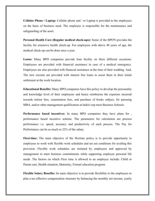 Cellular Phone / Laptop: Cellular phone and / or Laptop is provided to the employees
on the basis of business need. The employee is responsible for the maintenance and
safeguarding of the asset.
Personal Health Care (Regular medical check-ups): Some of the BPO'S provides the
facility for extensive health check-up. For employees with above 40 years of age, the
medical check-up can be done once a year.
Loans: Many BPO companies provide loan facility on three different occasions:
Employees are provided with financial assistance in case of a medical emergency.
Employees are also provided with financial assistance at the time of their wedding. And,
The new recruits are provided with interest free loans to assist them in their initial
settlement at the work location.
Educational Benefits: Many BPO companies have this policy to develop the personality
and knowledge level of their employees and hence reimburses the expenses incurred
towards tuition fees, examination fees, and purchase of books subject, for pursuing
MBA, and/or other management qualification at India's top most Business Schools.
Performance based incentives: In many BPO companies they have plans for ,
performance based incentive scheme. The parameters for calculation are process
performance i.e. speed, accuracy and productivity of each process. The Pay for
Performance can be as much as 22% of the salary.
Flexi-time: The main objective of the flextime policy is to provide opportunity to
employees to work with flexible work schedules and set out conditions for availing this
provision. Flexible work schedules are initiated by employees and approved by
management to meet business commitments while supporting employee personal life
needs .The factors on which Flexi time is allowed to an employee include: Child or
Parent care, Health situation, Maternity, Formal education program
Flexible Salary Benefits: Its main objective is to provide flexibility to the employees to
plan a tax-effective compensation structure by balancing the monthly net income, yearly
 