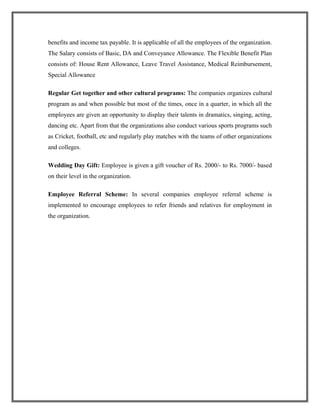 benefits and income tax payable. It is applicable of all the employees of the organization.
The Salary consists of Basic, DA and Conveyance Allowance. The Flexible Benefit Plan
consists of: House Rent Allowance, Leave Travel Assistance, Medical Reimbursement,
Special Allowance
Regular Get together and other cultural programs: The companies organizes cultural
program as and when possible but most of the times, once in a quarter, in which all the
employees are given an opportunity to display their talents in dramatics, singing, acting,
dancing etc. Apart from that the organizations also conduct various sports programs such
as Cricket, football, etc and regularly play matches with the teams of other organizations
and colleges.
Wedding Day Gift: Employee is given a gift voucher of Rs. 2000/- to Rs. 7000/- based
on their level in the organization.
Employee Referral Scheme: In several companies employee referral scheme is
implemented to encourage employees to refer friends and relatives for employment in
the organization.
 