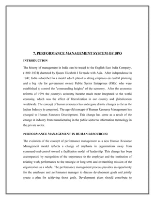 7. PERFORMANCE MANAGEMENT SYSTEM OF BPO
INTRODUCTION
The history of management in India can be traced to the English East India Company,
(1600–1874) chartered by Queen Elizabeth I for trade with Asia. After independence in
1947, India subscribed to a model which placed a strong emphasis on central planning
and a big role for government owned Public Sector Enterprises (PSEs) who were
established to control the "commanding heights" of the economy. After the economic
reforms of 1991 the country's economy became much more integrated to the world
economy, which was the effect of liberalization in our country and globalization
worldwide. The concept of human resources has undergone drastic changes as far as the
Indian Industry is concerned. The age-old concept of Human Resource Management has
changed to Human Resource Development. This change has come as a result of the
change in industry from manufacturing in the public sector to information technology in
the private sector.
PERFORMANCE MANAGEMENT IN HUMAN RESOURCES:
The evolution of the concept of performance management as a new Human Resource
Management model reflects a change of emphasis in organizations away from
command-and-control toward a facilitation model of leadership. This change has been
accompanied by recognition of the importance to the employee and the institution of
relating work performance to the strategic or long-term and overarching mission of the
organization as a whole. The performance management process provides an opportunity
for the employee and performance manager to discuss development goals and jointly
create a plan for achieving those goals. Development plans should contribute to
 