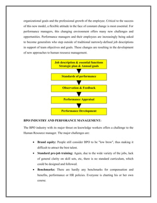 organizational goals and the professional growth of the employee. Critical to the success
of this new model, a flexible attitude in the face of constant change is most essential. For
performance managers, this changing environment offers many new challenges and
opportunities. Performance managers and their employees are increasingly being asked
to become generalists who step outside of traditional narrowly-defined job descriptions
in support of team objectives and goals. These changes are resulting in the development
of new approaches to human resource management.
BPO INDUSTRY AND PERFORANCE MANAGEMENT:
The BPO industry with its major thrust on knowledge workers offers a challenge to the
Human Resource manager. The major challenges are:
• Brand equity: People still consider BPO to be "low brow", thus making it
difficult to attract the best talent.
• Standard pre-job training: Again, due to the wide variety of the jobs, lack
of general clarity on skill sets, etc, there is no standard curriculum, which
could be designed and followed.
• Benchmarks: There are hardly any benchmarks for compensation and
benefits, performance or HR policies. Everyone is charting his or her own
course.
Standards of performance
Job description & essential functions
Strategic plan & Annual goals
Observation & Feedback
Performance Appraisal
Performance Development
 