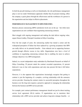 In both the pre-job training as well as in benchmarks, the role performance management
plays is not too small. Performance appraisals whether they be pre/post training, offers
the company a quick glance through the effectiveness and the worthiness of a person in
the organization and also helps in effective placements.
PERFORMANCE MANAGEMENT IN BPO INDUSTRY:
Business process outsourcing (BPO) satisfaction levels are on the up – but while more
organizations are now confident when negotiating outsourcing contracts.
Most struggle with ongoing management and making the deal deliver ongoing value,
argues Simon Lindley, Principal Consultant at Orbys Consulting.
Over the last couple of years, the outsourcing market has turned a corner and the
widespread perception of failure has been replaced by a growing acceptance that BPO
can really deliver on its potential benefits – from reduced cost to supporting business
growth through effective access to key skills. Organizations now have a level of
confidence in negotiating outsourcing contracts that is enabling far more to achieve
strategic objectives via a BPO arrangement.
Indeed, in a recent independent study undertaken by Benchmark Research on behalf of
Orbys Consulting, 29 percent stated the contract exceeded expectations, 61 percent
believed it was in line with expectations and only nine percent felt that it fell below
expectations.
However, it is also apparent that organizations increasingly recognize that getting to
contract is just the beginning of a complex, evolving relationship with the outsource
service provider. Ensuring the contract retains its successful perception throughout the
business over the long term requires a proactive approach to managing the relationship
between the business and BPO service provider.
For example, post contract performance management should not just be about tracking
service level agreement (SLA) metrics. If organizations are to maximize their
relationship with a BPO service provider and achieve long-term strategic benefits – or
 