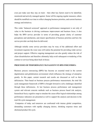 even just make sure they stay on track – then other key factors need to be identified,
monitored and actively managed against. Some will be ongoing regular measures; others
should be modified over time to reflect changing business priorities, and current business
strategy and initiatives.
This wider ‘balanced scorecard’ approach to performance management is not only of
value to the business in driving continuous improvement and business focus, it also
helps the BPO service provider in terms of providing greater clarity of customer
perceptions and satisfaction, and clearer specification of business priorities and how the
service provider can help them be delivered.
Although initially some service providers may be wary of the additional effort and
investment required, the wiser ones will realize the potential for providing wider service
and project support. Effective ongoing management can also greatly reduce the risk of
client dissatisfaction and therefore ultimately help avoid subsequent re-tendering of the
contract or services being taken back in-house.
PROCESSES OF PERFORMANCE MANAGEENT IN BPO INDUSTRIES:
Business process outsourcing (BPO) has become an essential trend in the current
digitalization and globalization environment which influences the strategy of enterprise
greatly. In this paper, current research and results are discussed as well as their
deficiencies. Then based on business process performance measurement, the total life
cycle management framework of BPO is brought forward to solve challenges identified
through these deficiencies. At last business process performance and management
system and relevant concrete methods such as business process based risk analysis,
hierarchical fuzzy cognitive map to simulate the cause-effect logical relationships among
performance indicators are presented as well to support the analysis and decision in the
total life cycle management.
Companies of today and tomorrow are confronted with intense global competition,
demanding customers with rapidly changing desires, shrinking response times and
shortened product life cycle.
 