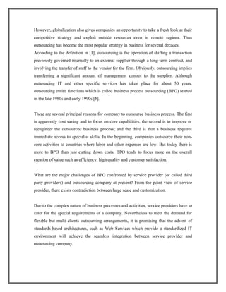 However, globalization also gives companies an opportunity to take a fresh look at their
competitive strategy and exploit outside resources even in remote regions. Thus
outsourcing has become the most popular strategy in business for several decades.
According to the definition in [1], outsourcing is the operation of shifting a transaction
previously governed internally to an external supplier through a long-term contract, and
involving the transfer of staff to the vendor for the firm. Obviously, outsourcing implies
transferring a significant amount of management control to the supplier. Although
outsourcing IT and other specific services has taken place for about 50 years,
outsourcing entire functions which is called business process outsourcing (BPO) started
in the late 1980s and early 1990s [5].
There are several principal reasons for company to outsource business process. The first
is apparently cost saving and to focus on core capabilities; the second is to improve or
reengineer the outsourced business process; and the third is that a business requires
immediate access to specialist skills. In the beginning, companies outsource their non-
core activities to countries where labor and other expenses are low. But today there is
more to BPO than just cutting down costs. BPO tends to focus more on the overall
creation of value such as efficiency, high quality and customer satisfaction.
What are the major challenges of BPO confronted by service provider (or called third
party providers) and outsourcing company at present? From the point view of service
provider, there exists contradiction between large scale and customization.
Due to the complex nature of business processes and activities, service providers have to
cater for the special requirements of a company. Nevertheless to meet the demand for
flexible but multi-clients outsourcing arrangements, it is promising that the advent of
standards-based architectures, such as Web Services which provide a standardized IT
environment will achieve the seamless integration between service provider and
outsourcing company.
 