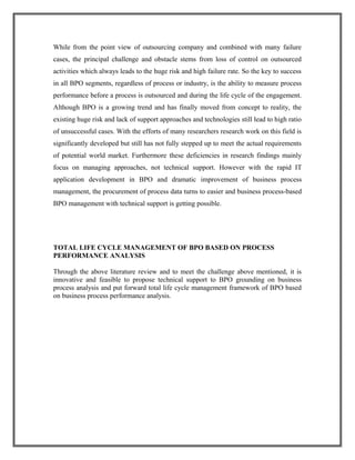 While from the point view of outsourcing company and combined with many failure
cases, the principal challenge and obstacle stems from loss of control on outsourced
activities which always leads to the huge risk and high failure rate. So the key to success
in all BPO segments, regardless of process or industry, is the ability to measure process
performance before a process is outsourced and during the life cycle of the engagement.
Although BPO is a growing trend and has finally moved from concept to reality, the
existing huge risk and lack of support approaches and technologies still lead to high ratio
of unsuccessful cases. With the efforts of many researchers research work on this field is
significantly developed but still has not fully stepped up to meet the actual requirements
of potential world market. Furthermore these deficiencies in research findings mainly
focus on managing approaches, not technical support. However with the rapid IT
application development in BPO and dramatic improvement of business process
management, the procurement of process data turns to easier and business process-based
BPO management with technical support is getting possible.
TOTAL LIFE CYCLE MANAGEMENT OF BPO BASED ON PROCESS
PERFORMANCE ANALYSIS
Through the above literature review and to meet the challenge above mentioned, it is
innovative and feasible to propose technical support to BPO grounding on business
process analysis and put forward total life cycle management framework of BPO based
on business process performance analysis.
 
